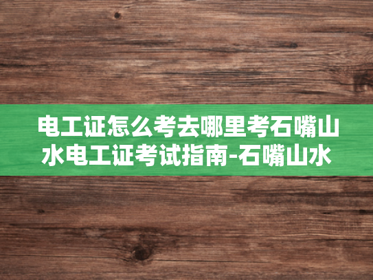 电工证怎么考去哪里考石嘴山水电工证考试指南-石嘴山水电工证考试指南
