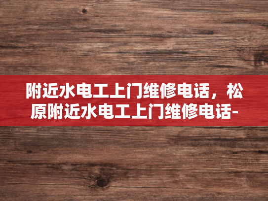 附近水电工上门维修电话，松原附近水电工上门维修电话-寻找附近的水电工？松原地区为您服务