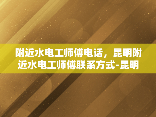 附近水电工师傅电话，昆明附近水电工师傅联系方式-昆明附近水电工师傅电话，您身边的水电维修专家