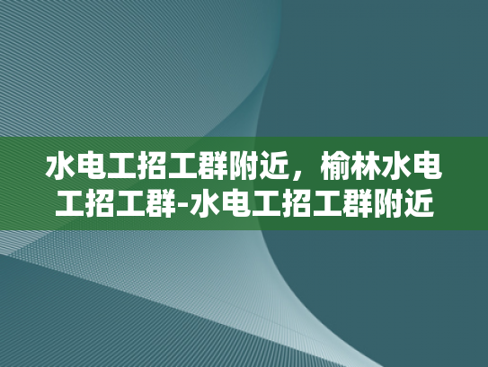 水电工招工群附近，榆林水电工招工群-水电工招工群附近，榆林水电工招工群