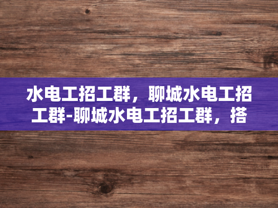 水电工招工群，聊城水电工招工群-聊城水电工招工群，搭建就业桥梁，助力技能人才发展