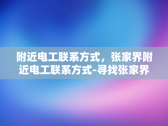 附近电工联系方式，张家界附近电工联系方式-寻找张家界附近的专业电工服务