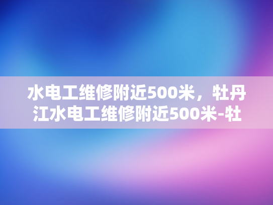 水电工维修附近500米，牡丹江水电工维修附近500米-牡丹江水电工维修服务—附近500米范围内，您值得信赖的选择