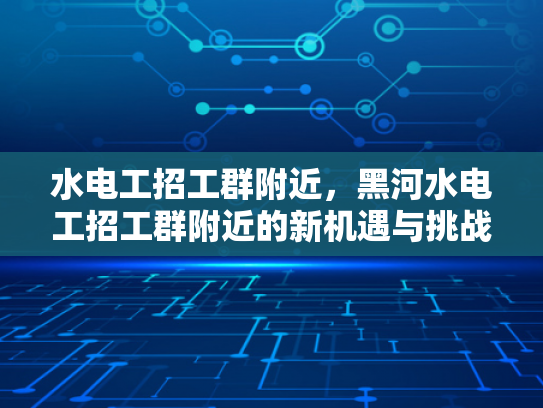 水电工招工群附近，黑河水电工招工群附近的新机遇与挑战-水电工招工群附近，黑河水电工招工群附近的新机遇与挑战