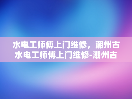 水电工师傅上门维修，潮州古水电工师傅上门维修-潮州古水电工师傅上门维修