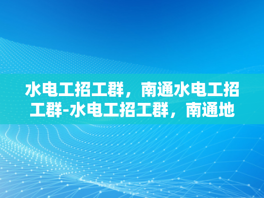 水电工招工群，南通水电工招工群-水电工招工群，南通地区水电工招聘的高效平台