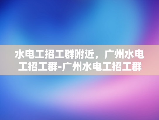 水电工招工群附近，广州水电工招工群-广州水电工招工群，寻找附近的水电维修专家