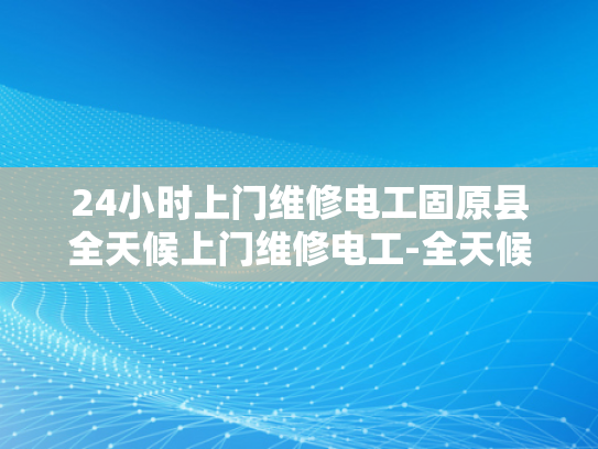 24小时上门维修电工固原县全天候上门维修电工-全天候服务，固原县24小时上门维修电工