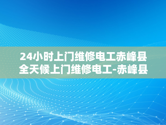 24小时上门维修电工赤峰县全天候上门维修电工-赤峰县24小时上门维修电工服务