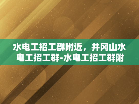 水电工招工群附近，井冈山水电工招工群-水电工招工群附近