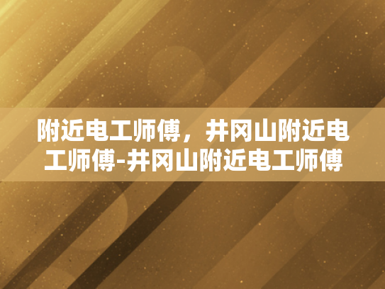 附近电工师傅，井冈山附近电工师傅-井冈山附近电工师傅的专业技能与服务