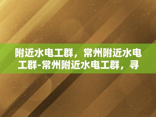 附近水电工群，常州附近水电工群-常州附近水电工群，寻找专业水电维修服务