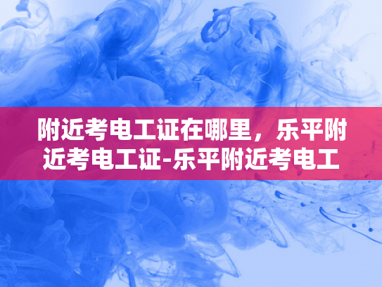 附近考电工证在哪里，乐平附近考电工证-乐平附近考电工证的指南