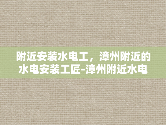 附近安装水电工，漳州附近的水电安装工匠-漳州附近水电安装工匠的挑选与服务