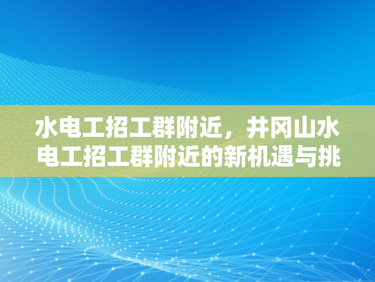 水电工招工群附近，井冈山水电工招工群附近的新机遇与挑战-水电工招工群附近，井冈山水电工招工群附近的新机遇与挑战