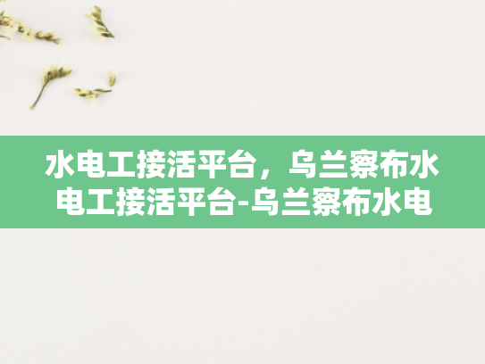 水电工接活平台，乌兰察布水电工接活平台-乌兰察布水电工接活平台，连接需求与服务的桥梁