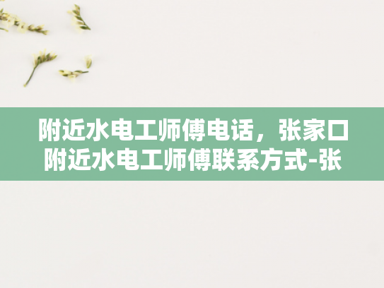 附近水电工师傅电话，张家口附近水电工师傅联系方式-张家口附近水电工师傅联系方式