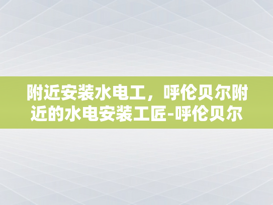 附近安装水电工，呼伦贝尔附近的水电安装工匠-呼伦贝尔附近水电安装工匠的匠心独运