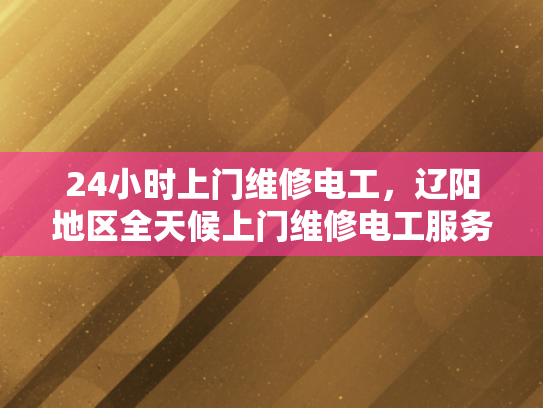 24小时上门维修电工，辽阳地区全天候上门维修电工服务-辽阳地区全天候上门维修电工服务