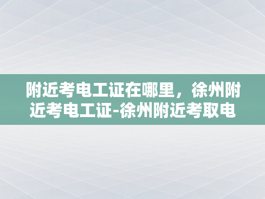 附近考电工证在哪里，徐州附近考电工证-徐州附近考取电工证的指南