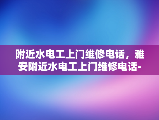 附近水电工上门维修电话，雅安附近水电工上门维修电话-紧急求助！雅安附近水电工上门维修电话