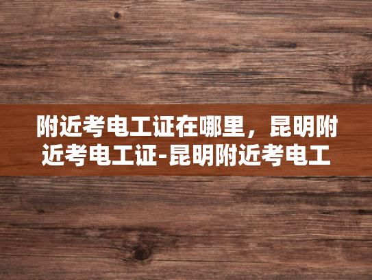 附近考电工证在哪里，昆明附近考电工证-昆明附近考电工证的优选之地