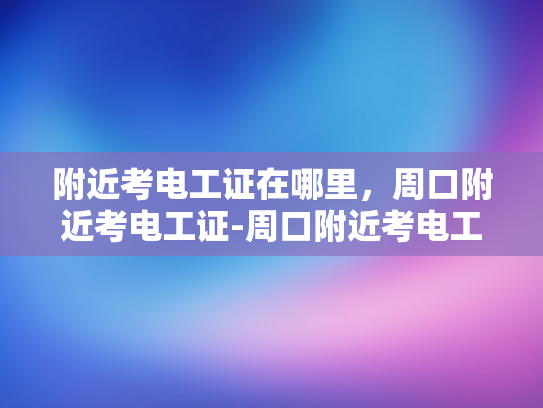 附近考电工证在哪里，周口附近考电工证-周口附近考电工证指南