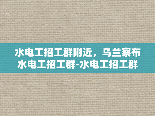 水电工招工群附近，乌兰察布水电工招工群-水电工招工群附近，乌兰察布水电工招工群