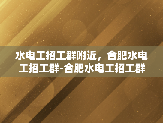 水电工招工群附近，合肥水电工招工群-合肥水电工招工群，寻找附近水电工人的便捷途径