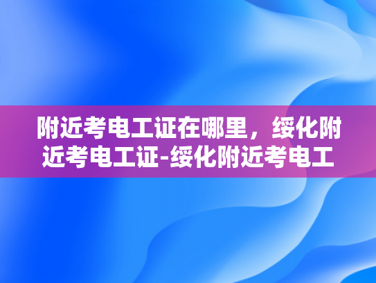 附近考电工证在哪里，绥化附近考电工证-绥化附近考电工证指南