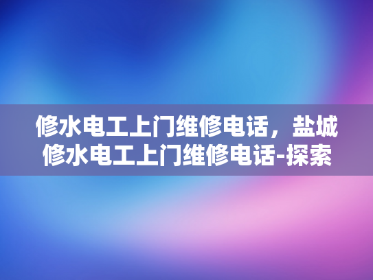 修水电工上门维修电话，盐城修水电工上门维修电话-探索专业电工服务，盐城与修水地区的维修电话指南
