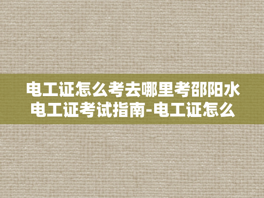 电工证怎么考去哪里考邵阳水电工证考试指南-电工证怎么考？邵阳水电工证考试指南