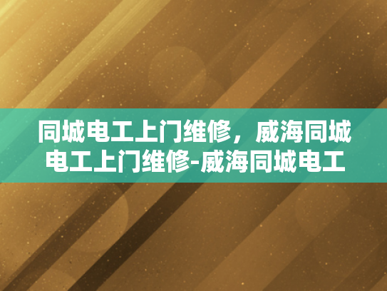 同城电工上门维修，威海同城电工上门维修-威海同城电工上门维修服务—便捷生活，安心之选