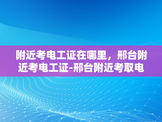 附近考电工证在哪里，邢台附近考电工证-邢台附近考取电工证的便捷途径