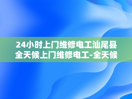 24小时上门维修电工汕尾县全天候上门维修电工-全天候服务，24小时上门维修电工汕尾县
