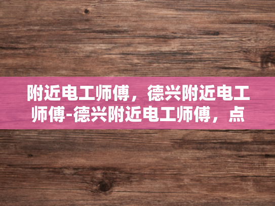 附近电工师傅，德兴附近电工师傅-德兴附近电工师傅，点亮生活，守护安全