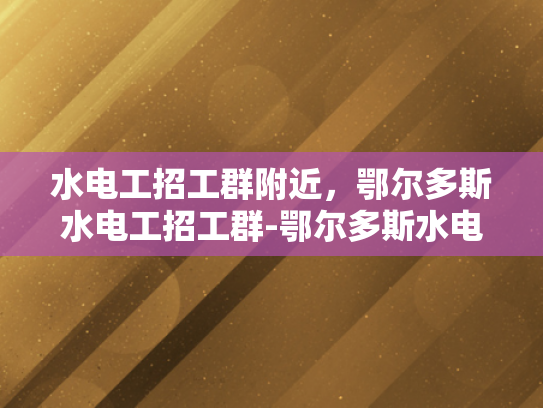 水电工招工群附近，鄂尔多斯水电工招工群-鄂尔多斯水电工招工群，寻找工作机会的便捷平台