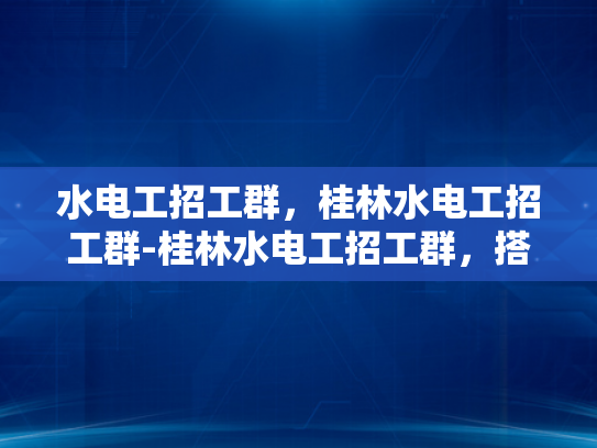 水电工招工群，桂林水电工招工群-桂林水电工招工群，搭建桥梁，助力就业