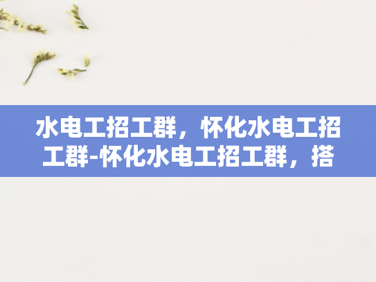 水电工招工群，怀化水电工招工群-怀化水电工招工群，搭建就业桥梁，助力技能人才发展