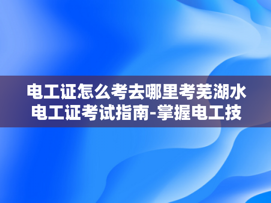 电工证怎么考去哪里考芜湖水电工证考试指南-掌握电工技能，迈向专业电工之路—芜湖水电工证考试指南