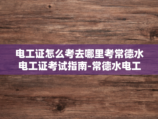 电工证怎么考去哪里考常德水电工证考试指南-常德水电工证考试指南