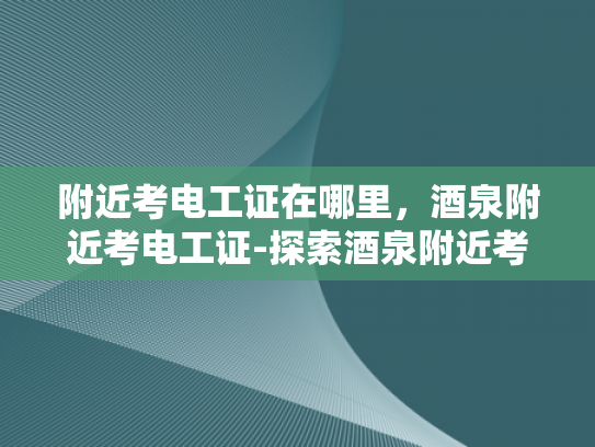附近考电工证在哪里，酒泉附近考电工证-探索酒泉附近考取电工证的途径