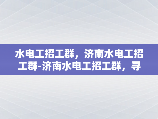水电工招工群，济南水电工招工群-济南水电工招工群，寻找专业水电工人的桥梁