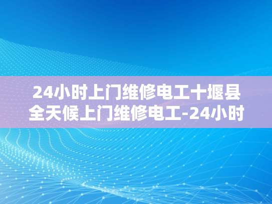 24小时上门维修电工十堰县全天候上门维修电工-24小时上门维修电工十堰县全天候服务