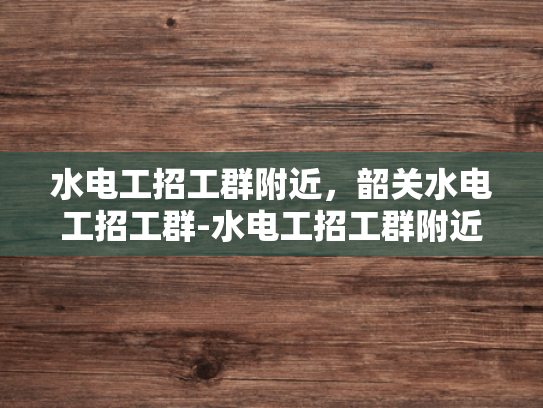 水电工招工群附近，韶关水电工招工群-水电工招工群附近，韶关水电工招工群