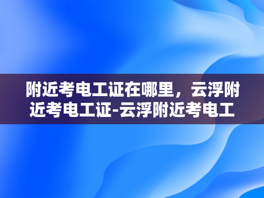 附近考电工证在哪里，云浮附近考电工证-云浮附近考电工证指南