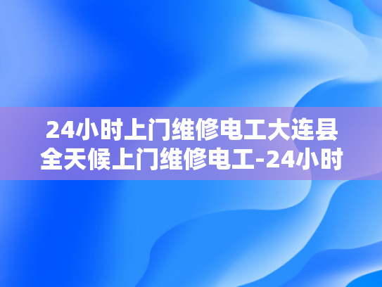 24小时上门维修电工大连县全天候上门维修电工-24小时上门维修电工大连县全天候服务