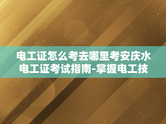 电工证怎么考去哪里考安庆水电工证考试指南-掌握电工技能，安全高效作业—安庆水电工证考试指南