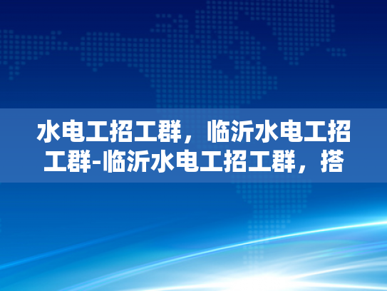 水电工招工群，临沂水电工招工群-临沂水电工招工群，搭建就业桥梁，助力技能人才发展