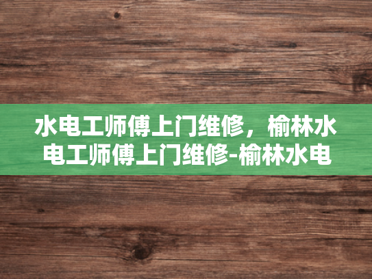 水电工师傅上门维修，榆林水电工师傅上门维修-榆林水电工师傅上门维修服务